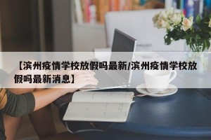 【滨州疫情学校放假吗最新/滨州疫情学校放假吗最新消息】