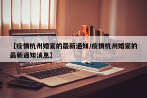 【疫情杭州婚宴的最新通知/疫情杭州婚宴的最新通知消息】