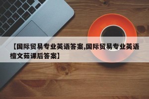 【国际贸易专业英语答案,国际贸易专业英语檀文茹课后答案】