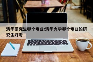 清华研究生哪个专业:清华大学哪个专业的研究生好考