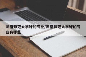 湖南师范大学好的专业/湖南师范大学好的专业有哪些
