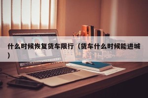 什么时候恢复货车限行（货车什么时候能进城）