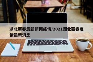 湖北蕲春最新新闻疫情/2021湖北蕲春疫情最新消息