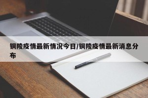 铜陵疫情最新情况今日/铜陵疫情最新消息分布