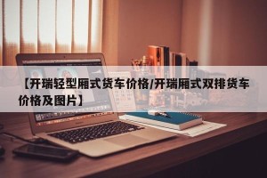 【开瑞轻型厢式货车价格/开瑞厢式双排货车价格及图片】