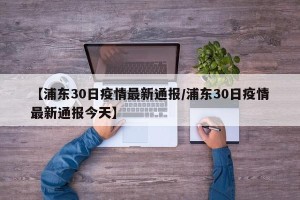 【浦东30日疫情最新通报/浦东30日疫情最新通报今天】