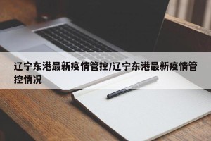 辽宁东港最新疫情管控/辽宁东港最新疫情管控情况