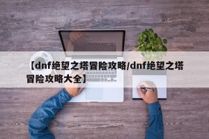 【dnf绝望之塔冒险攻略/dnf绝望之塔冒险攻略大全】