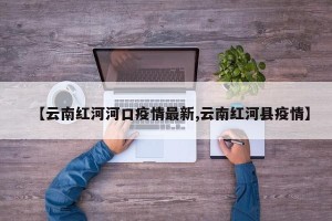 【云南红河河口疫情最新,云南红河县疫情】