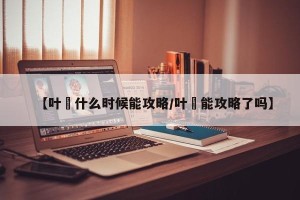 【叶瑄什么时候能攻略/叶瑄能攻略了吗】