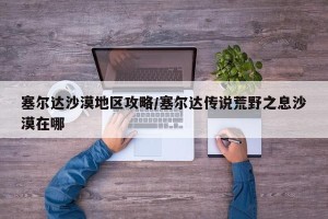 塞尔达沙漠地区攻略/塞尔达传说荒野之息沙漠在哪