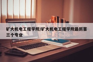 矿大机电工程学院/矿大机电工程学院最厉害三个专业