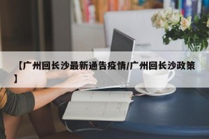 【广州回长沙最新通告疫情/广州回长沙政策】