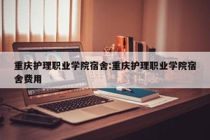 重庆护理职业学院宿舍:重庆护理职业学院宿舍费用