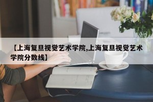 【上海复旦视觉艺术学院,上海复旦视觉艺术学院分数线】