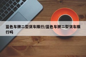 蓝色车牌二型货车限行/蓝色车牌二型货车限行吗