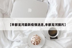 【丰都龙河最新疫情消息,丰都龙河图片】