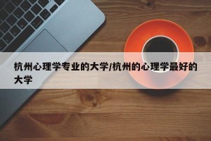 杭州心理学专业的大学/杭州的心理学最好的大学