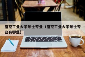 南京工业大学硕士专业（南京工业大学硕士专业有哪些）