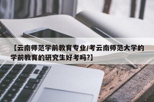 【云南师范学前教育专业/考云南师范大学的学前教育的研究生好考吗?】