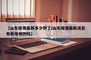 【山东疫情最新多少例了/山东疫情最新消息有新增病例吗】