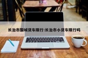 长治市黎城货车限行:长治市小货车限行吗