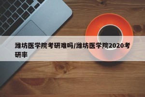 潍坊医学院考研难吗/潍坊医学院2020考研率