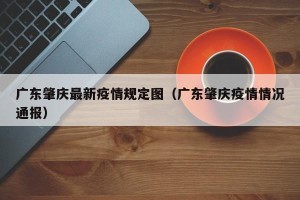 广东肇庆最新疫情规定图（广东肇庆疫情情况通报）
