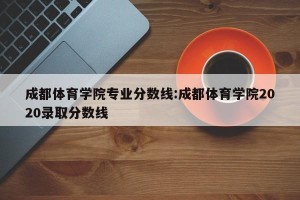 成都体育学院专业分数线:成都体育学院2020录取分数线