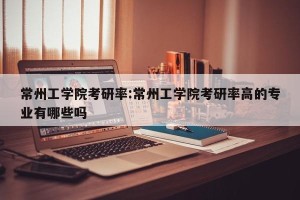 常州工学院考研率:常州工学院考研率高的专业有哪些吗