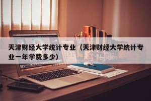 天津财经大学统计专业（天津财经大学统计专业一年学费多少）