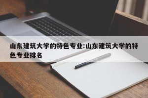 山东建筑大学的特色专业:山东建筑大学的特色专业排名