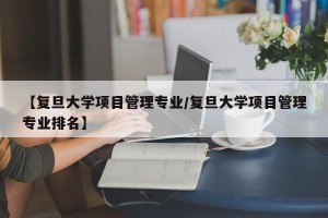 【复旦大学项目管理专业/复旦大学项目管理专业排名】