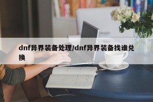 dnf异界装备处理/dnf异界装备找谁兑换