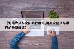 【河南大货车安阳限行区域,河南安阳货车限行的最新规定】