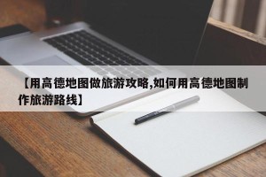 【用高德地图做旅游攻略,如何用高德地图制作旅游路线】