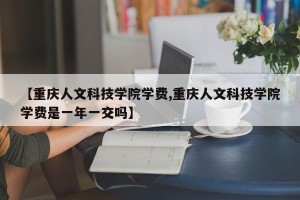 【重庆人文科技学院学费,重庆人文科技学院学费是一年一交吗】