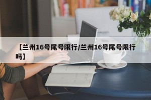 【兰州16号尾号限行/兰州16号尾号限行吗】