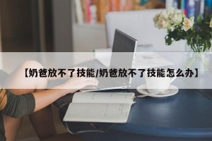 【奶爸放不了技能/奶爸放不了技能怎么办】