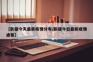 【新疆今天最新疫情分布/新疆今日最新疫情通报】