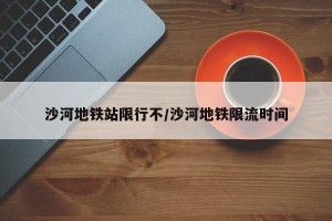 沙河地铁站限行不/沙河地铁限流时间