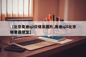 【北京奥迪q2价格及图片,奥迪q2l北京哪里最便宜】