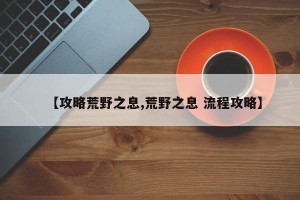 【攻略荒野之息,荒野之息 流程攻略】