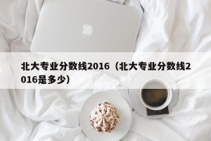 北大专业分数线2016（北大专业分数线2016是多少）