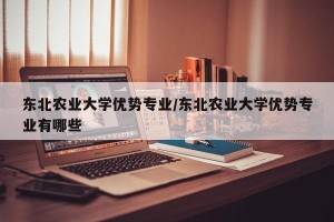 东北农业大学优势专业/东北农业大学优势专业有哪些