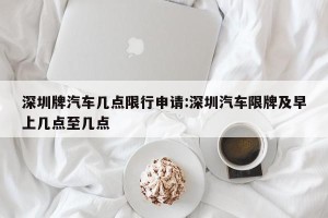 深圳牌汽车几点限行申请:深圳汽车限牌及早上几点至几点
