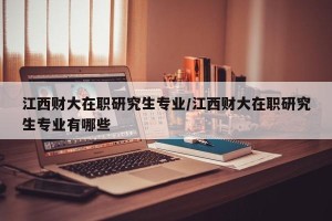 江西财大在职研究生专业/江西财大在职研究生专业有哪些