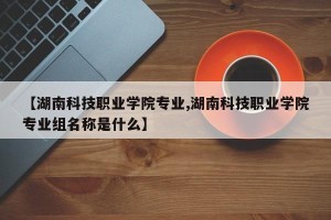 【湖南科技职业学院专业,湖南科技职业学院专业组名称是什么】