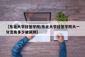 【东北大学经管学院/东北大学经管学院大一分流有多少被调剂】