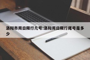 洛阳市周日限行几号:洛阳周日限行尾号是多少